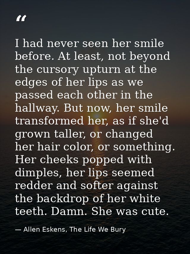 I had never seen her smile before. At least, not beyond the cursory upturn at the edges of her lips as we passed each ot — Allen Eskens, The Life We Bury