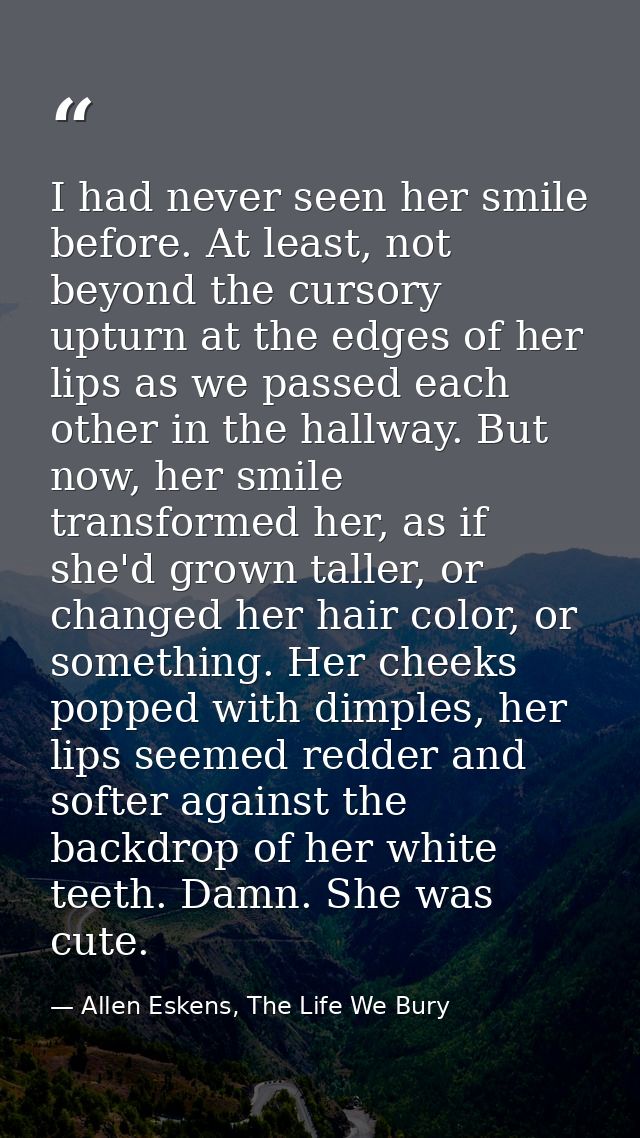 I had never seen her smile before. At least, not beyond the cursory upturn at the edges of her lips as we passed each ot — Allen Eskens, The Life We Bury