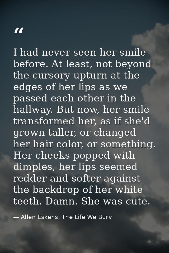 I had never seen her smile before. At least, not beyond the cursory upturn at the edges of her lips as we passed each ot — Allen Eskens, The Life We Bury