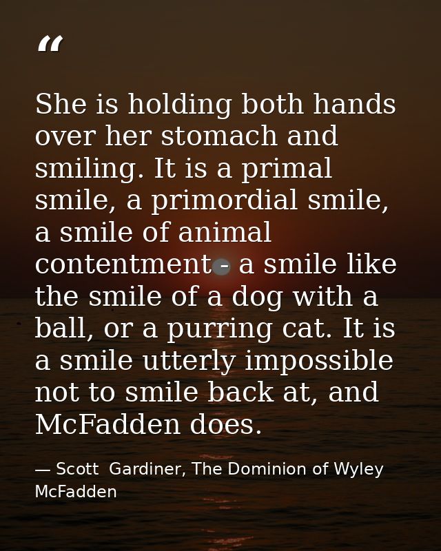 She is holding both hands over her stomach and smiling. It is a primal smile, a primordial smile, a smile of animal cont — Scott  Gardiner, The Dominion of Wyley McFadden