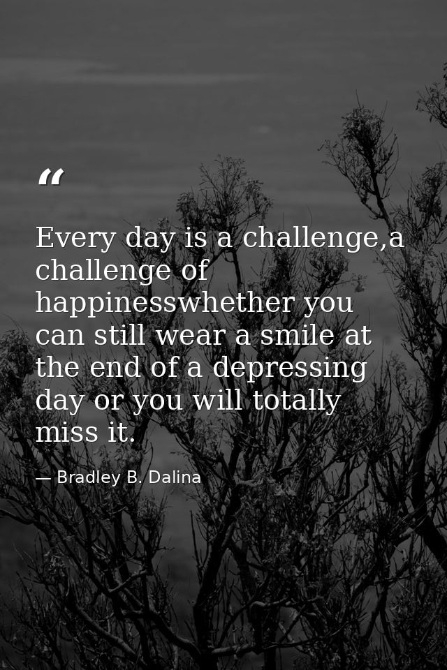 Every day is a challenge,a challenge of happinesswhether you can still wear a smile at the end of a depressing day or yo — Bradley B. Dalina
