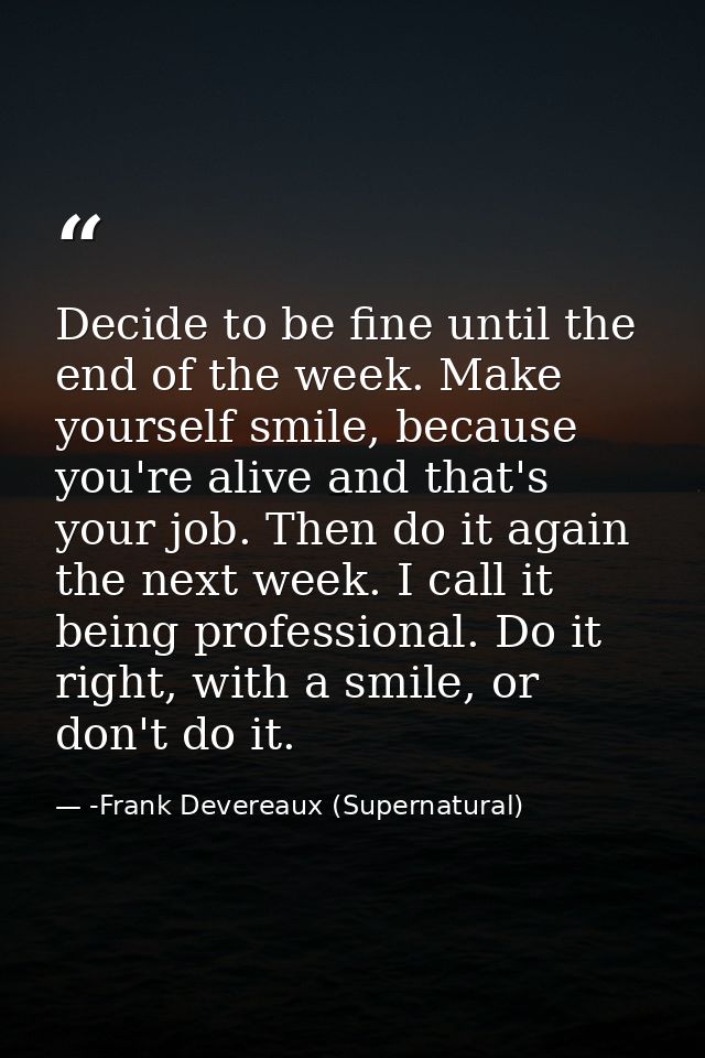 Decide to be fine until the end of the week. Make yourself smile, because you're alive and that's your job. Then do it a — -Frank Devereaux (Supernatural)