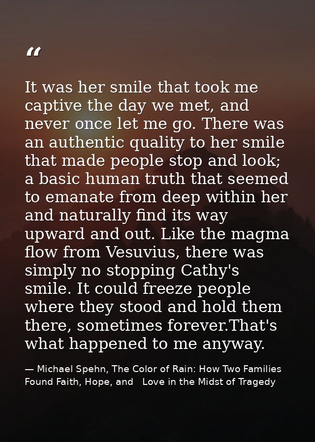 It was her smile that took me captive the day we met, and never once let me go. There was an authentic quality to her sm — Michael Spehn, The Color of Rain: How Two Families Found Faith, Hope, and   Love in the Midst of Tragedy