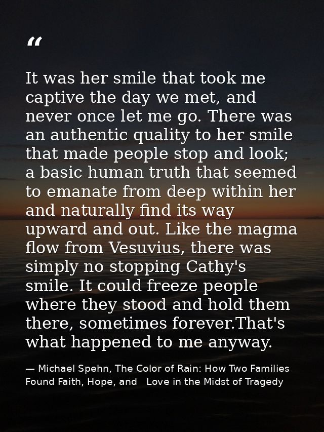 It was her smile that took me captive the day we met, and never once let me go. There was an authentic quality to her sm — Michael Spehn, The Color of Rain: How Two Families Found Faith, Hope, and   Love in the Midst of Tragedy