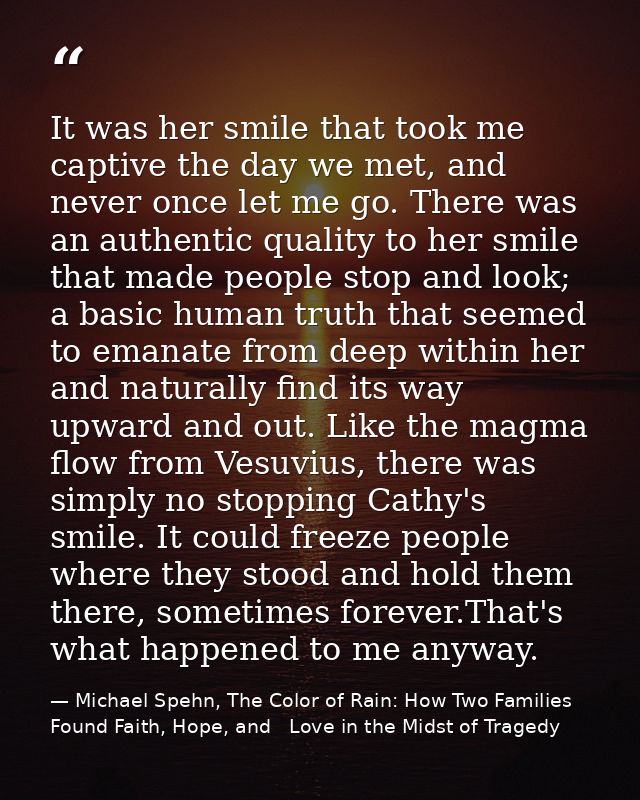It was her smile that took me captive the day we met, and never once let me go. There was an authentic quality to her sm — Michael Spehn, The Color of Rain: How Two Families Found Faith, Hope, and   Love in the Midst of Tragedy