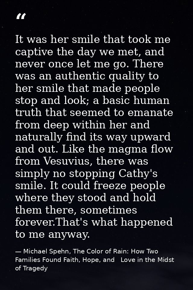 It was her smile that took me captive the day we met, and never once let me go. There was an authentic quality to her sm — Michael Spehn, The Color of Rain: How Two Families Found Faith, Hope, and   Love in the Midst of Tragedy
