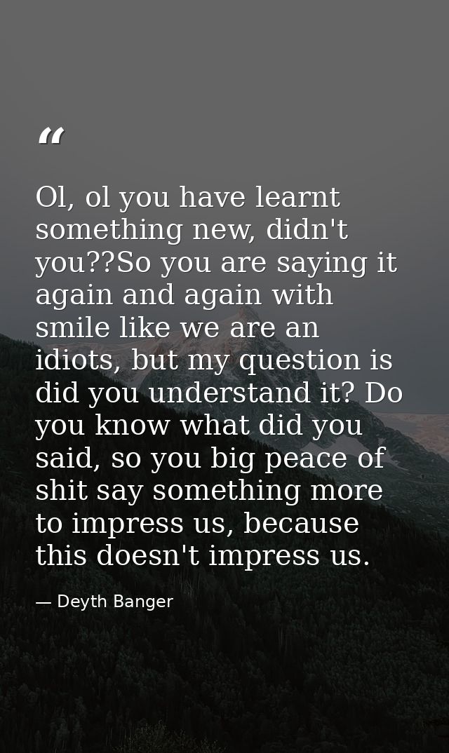 Ol, ol you have learnt something new, didn't you??So you are saying it again and again with smile like we are an idiots, — Deyth Banger