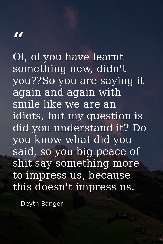 Ol, ol you have learnt something new, didn't you??So you are saying it again and again with smile like we are an idiots, — Deyth Banger