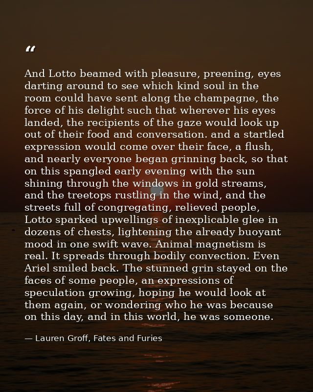 And Lotto beamed with pleasure, preening, eyes darting around to see which kind soul in the room could have sent along t — Lauren Groff, Fates and Furies