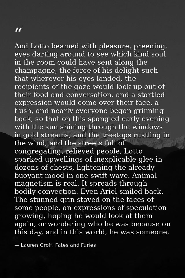 And Lotto beamed with pleasure, preening, eyes darting around to see which kind soul in the room could have sent along t — Lauren Groff, Fates and Furies