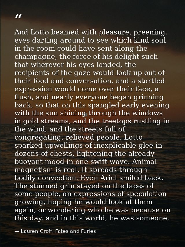And Lotto beamed with pleasure, preening, eyes darting around to see which kind soul in the room could have sent along t — Lauren Groff, Fates and Furies