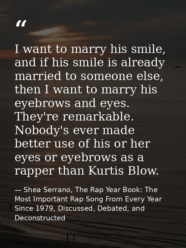 I want to marry his smile, and if his smile is already married to someone else, then I want to marry his eyebrows and ey — Shea Serrano, The Rap Year Book: The Most Important Rap Song From Every Year Since 1979, Discussed, Debated, and Deconstructed