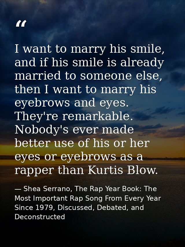 I want to marry his smile, and if his smile is already married to someone else, then I want to marry his eyebrows and ey — Shea Serrano, The Rap Year Book: The Most Important Rap Song From Every Year Since 1979, Discussed, Debated, and Deconstructed