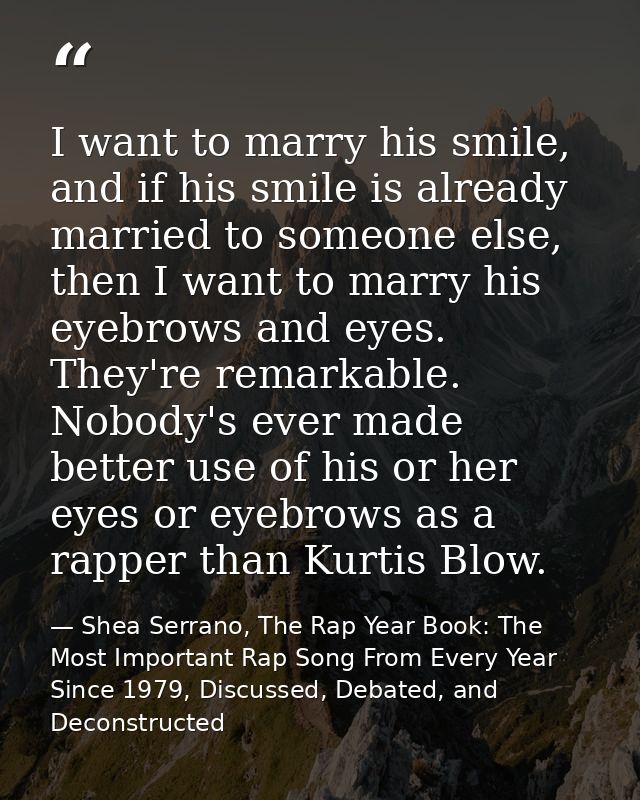 I want to marry his smile, and if his smile is already married to someone else, then I want to marry his eyebrows and ey — Shea Serrano, The Rap Year Book: The Most Important Rap Song From Every Year Since 1979, Discussed, Debated, and Deconstructed