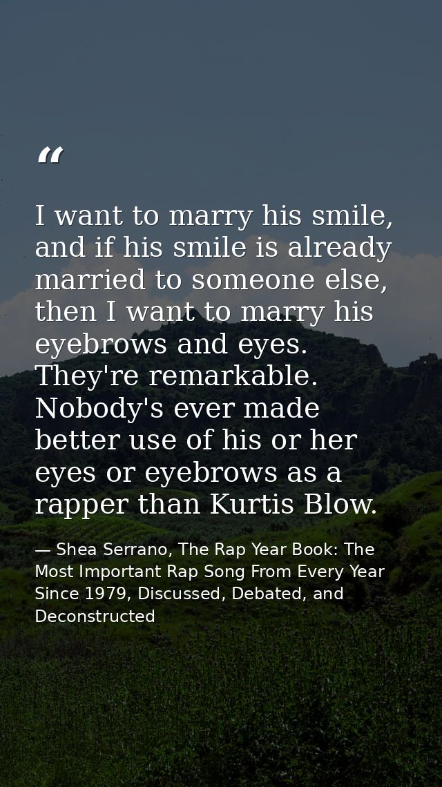 I want to marry his smile, and if his smile is already married to someone else, then I want to marry his eyebrows and ey — Shea Serrano, The Rap Year Book: The Most Important Rap Song From Every Year Since 1979, Discussed, Debated, and Deconstructed
