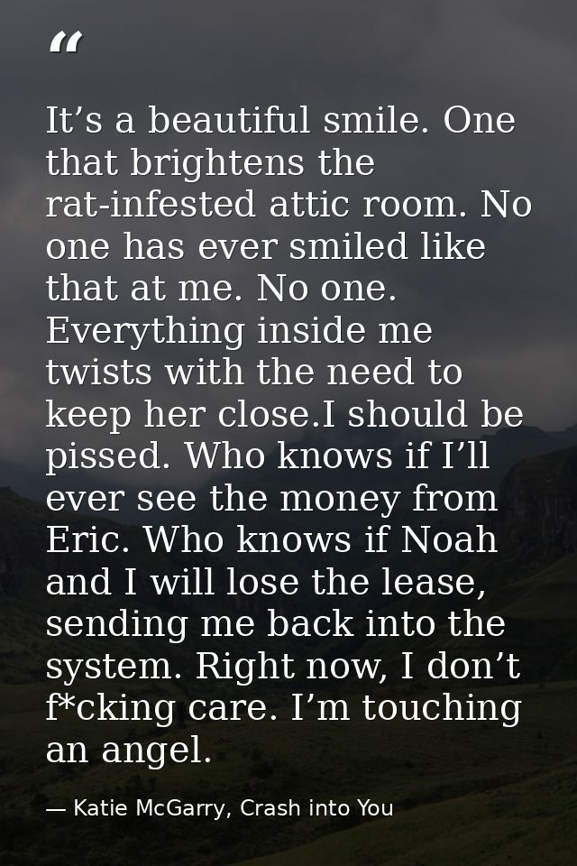 It’s a beautiful smile. One that brightens the rat-infested attic room. No one has ever smiled like that at me. No one.  — Katie McGarry, Crash into You
