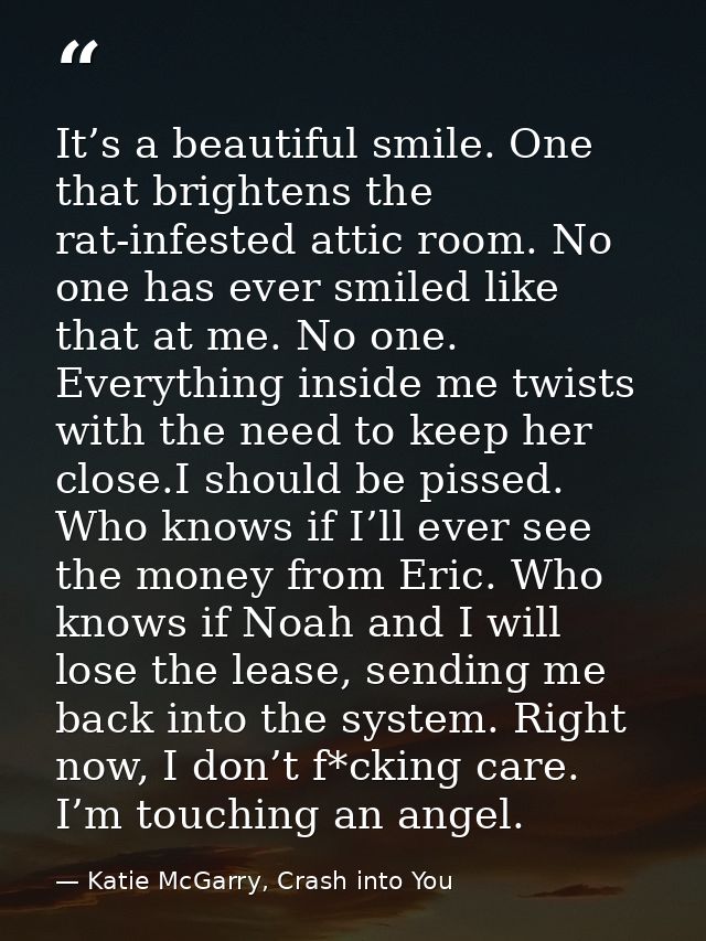 It’s a beautiful smile. One that brightens the rat-infested attic room. No one has ever smiled like that at me. No one.  — Katie McGarry, Crash into You