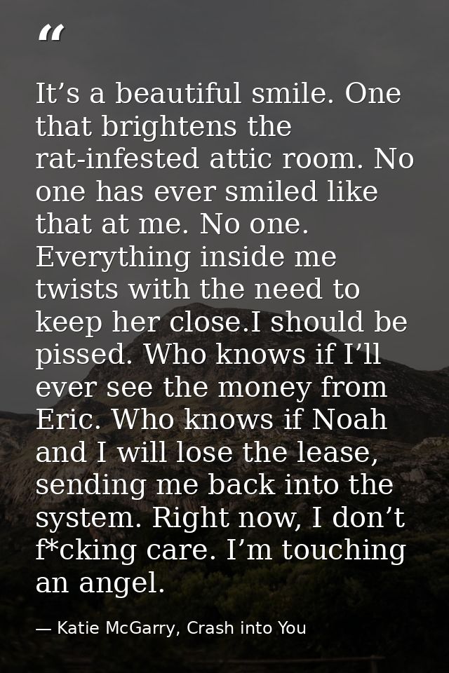 It’s a beautiful smile. One that brightens the rat-infested attic room. No one has ever smiled like that at me. No one.  — Katie McGarry, Crash into You