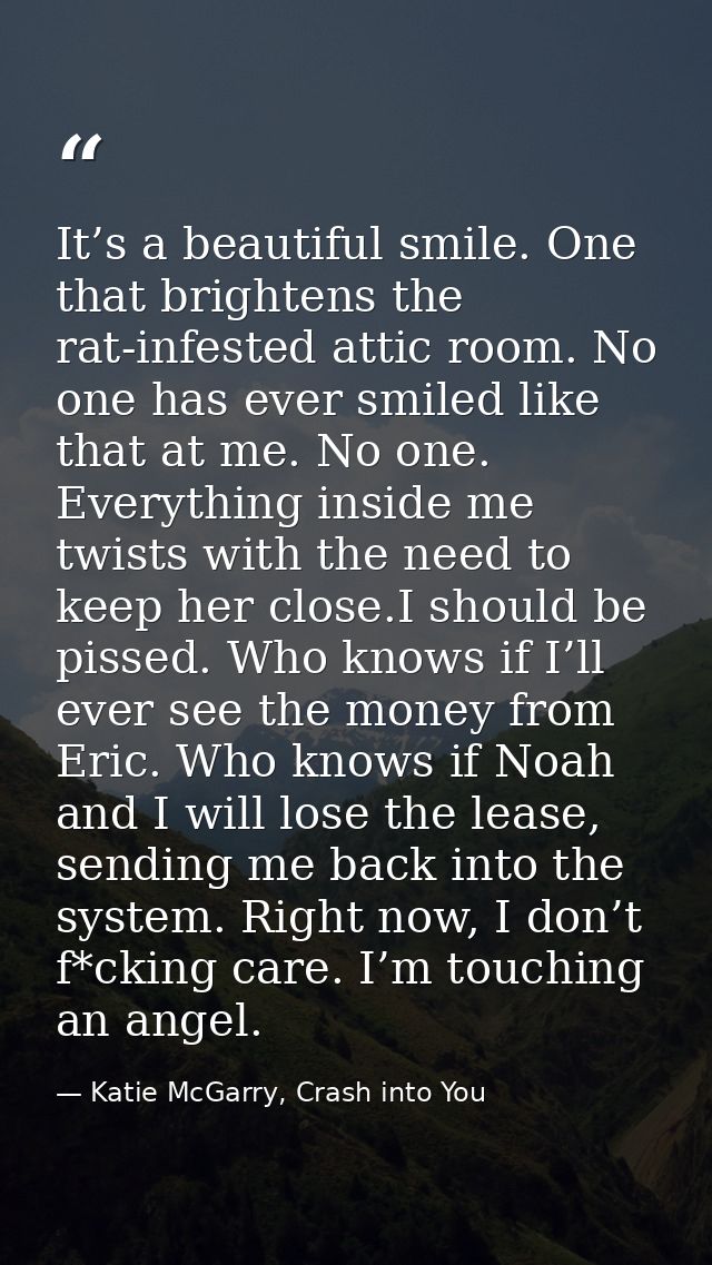 It’s a beautiful smile. One that brightens the rat-infested attic room. No one has ever smiled like that at me. No one.  — Katie McGarry, Crash into You