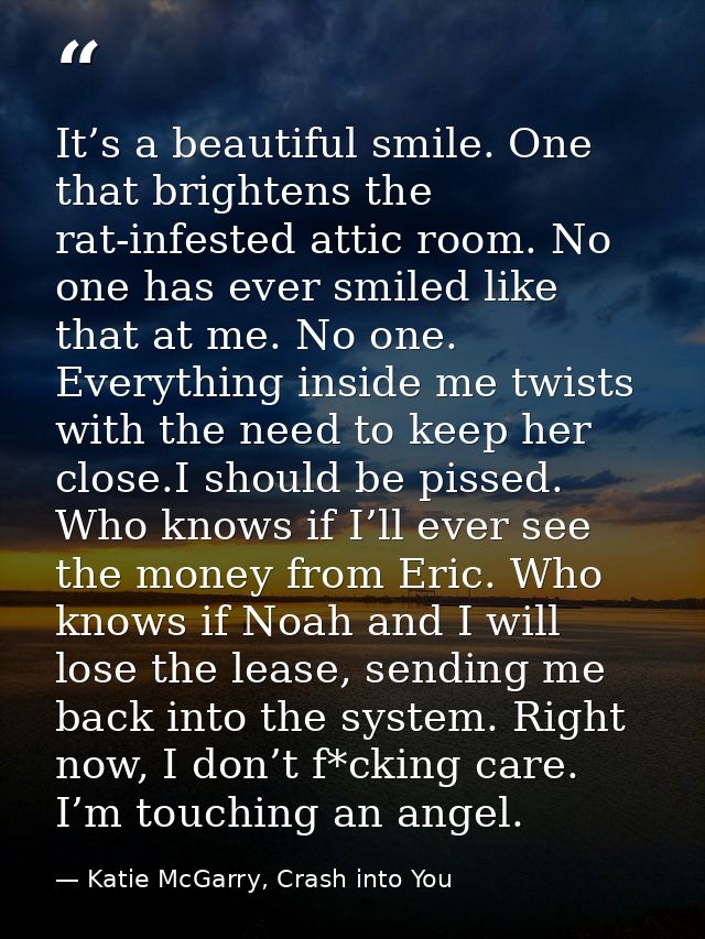 It’s a beautiful smile. One that brightens the rat-infested attic room. No one has ever smiled like that at me. No one.  — Katie McGarry, Crash into You