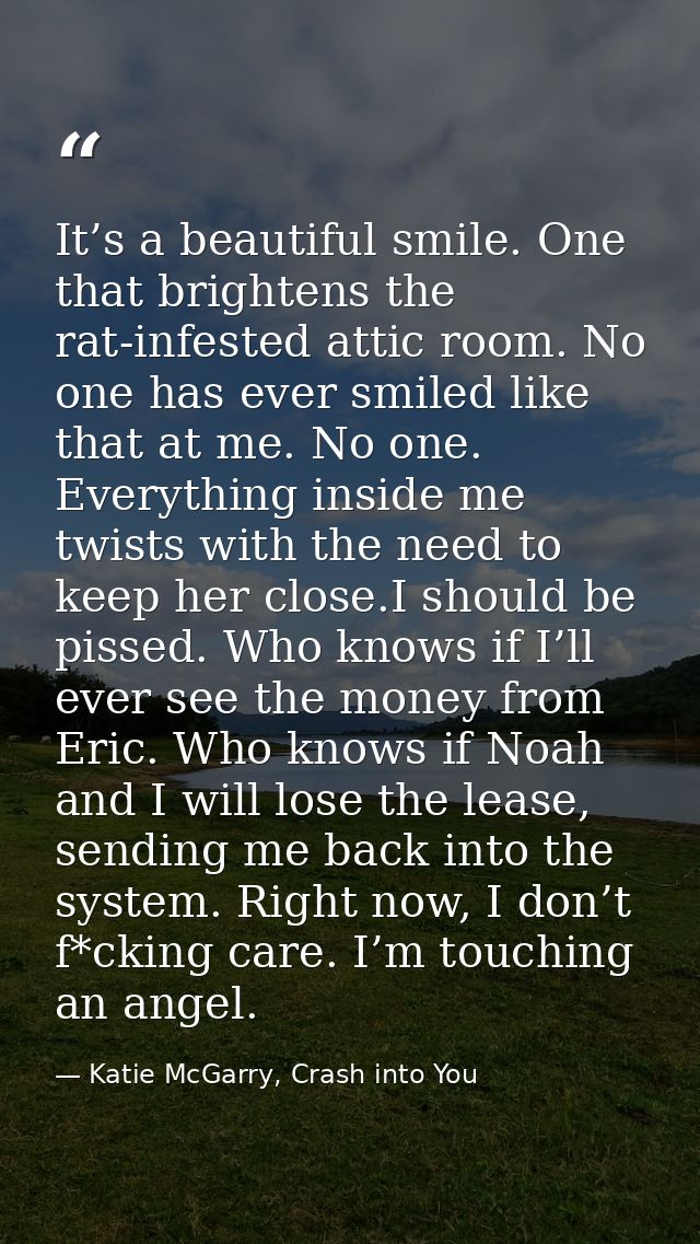 It’s a beautiful smile. One that brightens the rat-infested attic room. No one has ever smiled like that at me. No one.  — Katie McGarry, Crash into You