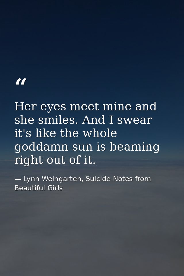 Her eyes meet mine and she smiles. And I swear it's like the whole goddamn sun is beaming right out of it. — Lynn Weingarten, Suicide Notes from Beautiful Girls