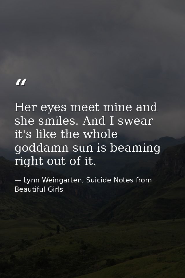 Her eyes meet mine and she smiles. And I swear it's like the whole goddamn sun is beaming right out of it. — Lynn Weingarten, Suicide Notes from Beautiful Girls