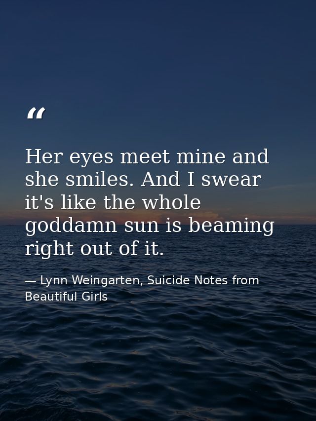 Her eyes meet mine and she smiles. And I swear it's like the whole goddamn sun is beaming right out of it. — Lynn Weingarten, Suicide Notes from Beautiful Girls