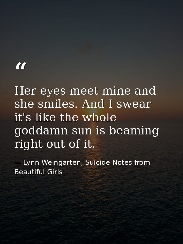 Her eyes meet mine and she smiles. And I swear it's like the whole goddamn sun is beaming right out of it. — Lynn Weingarten, Suicide Notes from Beautiful Girls