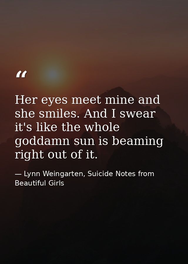 Her eyes meet mine and she smiles. And I swear it's like the whole goddamn sun is beaming right out of it. — Lynn Weingarten, Suicide Notes from Beautiful Girls