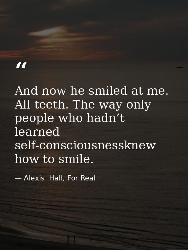 And now he smiled at me. All teeth. The way only people who hadn’t learned self-consciousnessknew how to smile. — Alexis  Hall, For Real