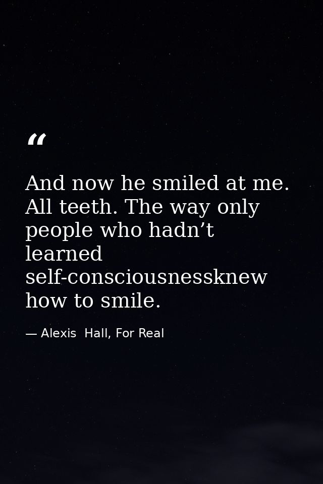 And now he smiled at me. All teeth. The way only people who hadn’t learned self-consciousnessknew how to smile. — Alexis  Hall, For Real
