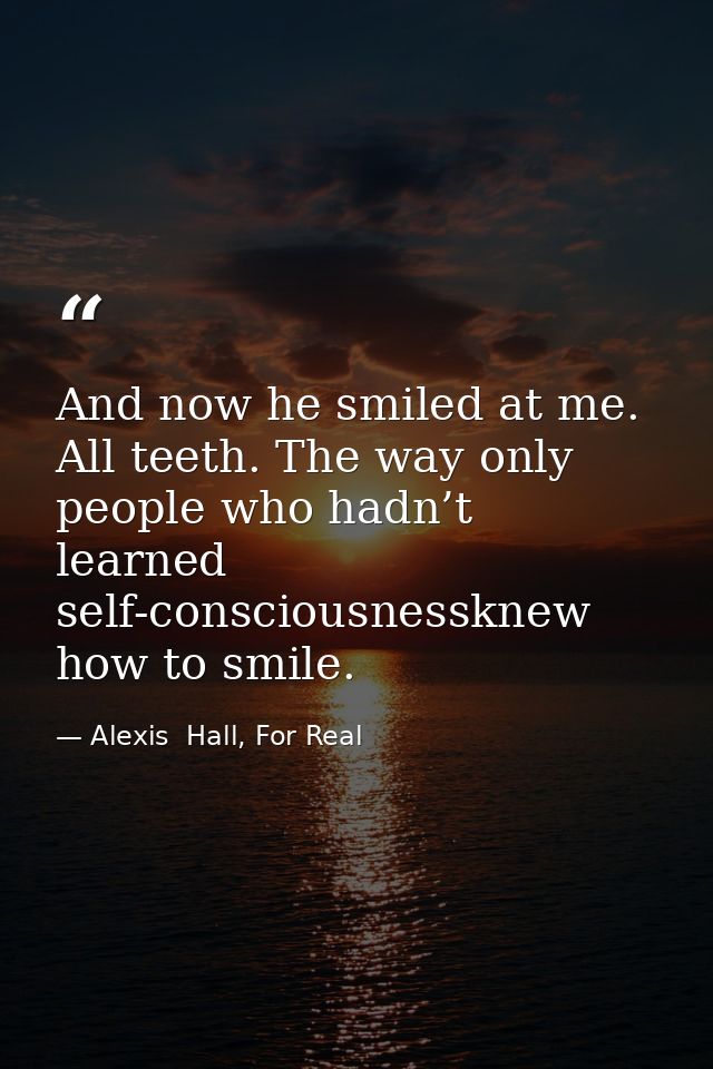 And now he smiled at me. All teeth. The way only people who hadn’t learned self-consciousnessknew how to smile. — Alexis  Hall, For Real