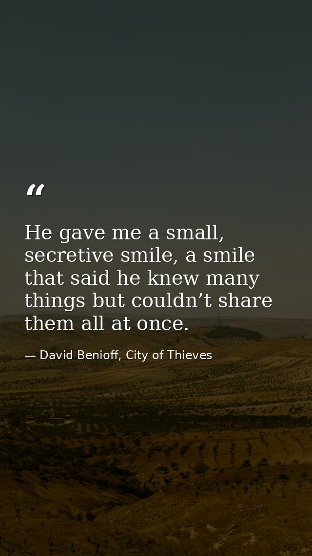 He gave me a small, secretive smile, a smile that said he knew many things but couldn’t share them all at once. — David Benioff, City of Thieves