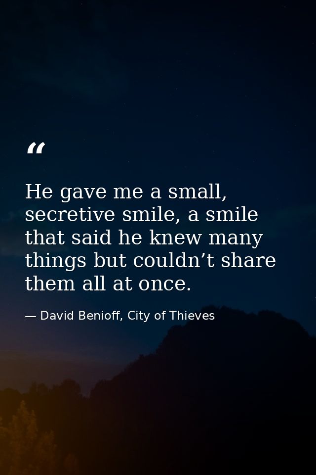 He gave me a small, secretive smile, a smile that said he knew many things but couldn’t share them all at once. — David Benioff, City of Thieves