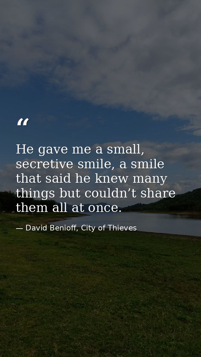 He gave me a small, secretive smile, a smile that said he knew many things but couldn’t share them all at once. — David Benioff, City of Thieves