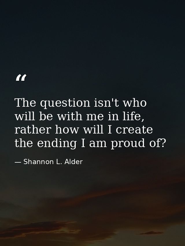 The question isn't who will be with me in life, rather how will I create the ending I am proud of? — Shannon L. Alder