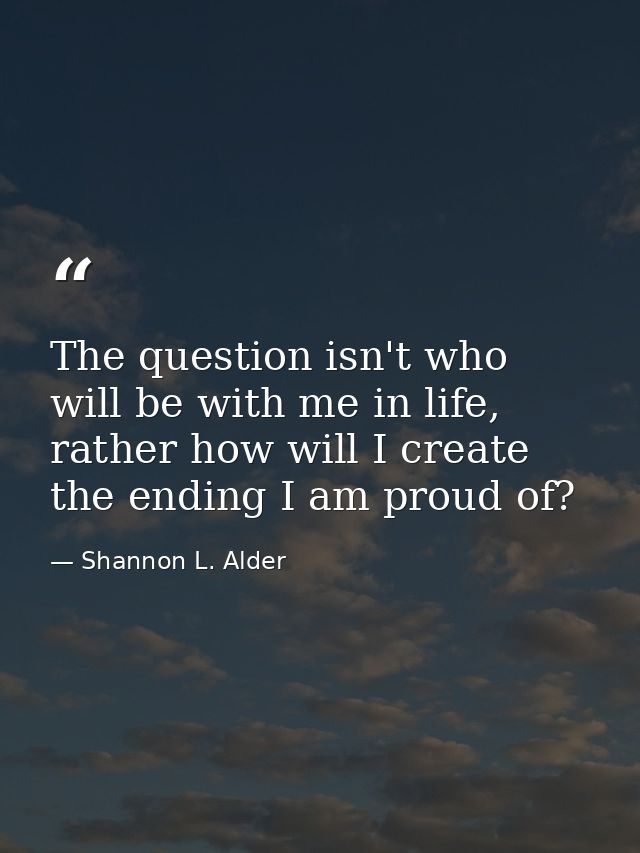 The question isn't who will be with me in life, rather how will I create the ending I am proud of? — Shannon L. Alder