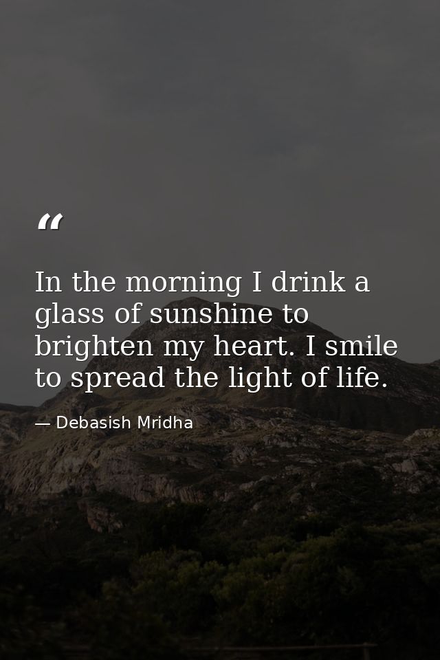In the morning I drink a glass of sunshine to brighten my heart. I smile to spread the light of life. — Debasish Mridha