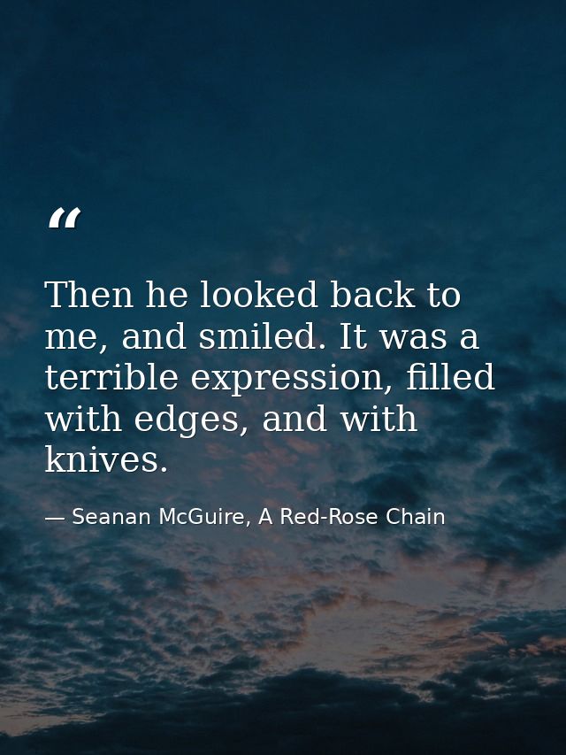 Then he looked back to me, and smiled. It was a terrible expression, filled with edges, and with knives. — Seanan McGuire, A Red-Rose Chain