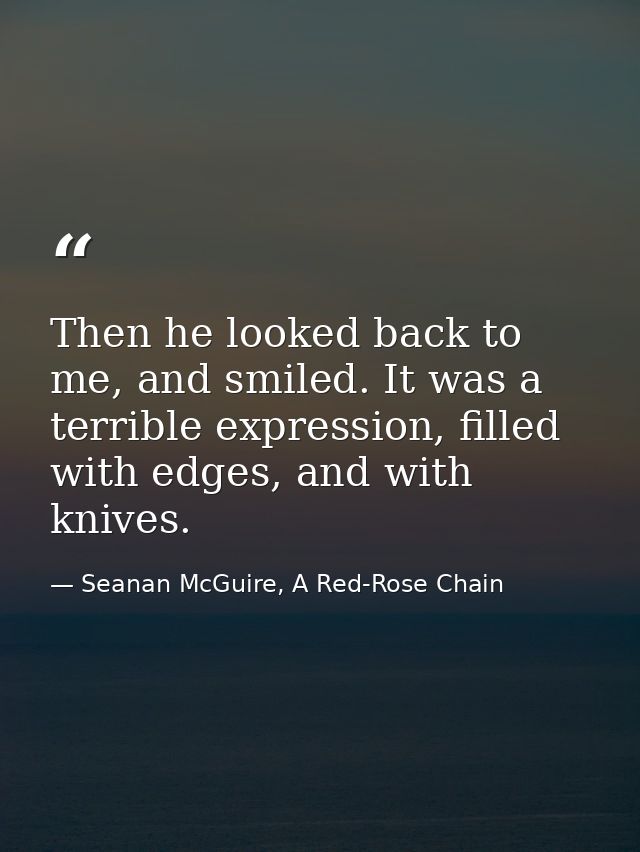 Then he looked back to me, and smiled. It was a terrible expression, filled with edges, and with knives. — Seanan McGuire, A Red-Rose Chain