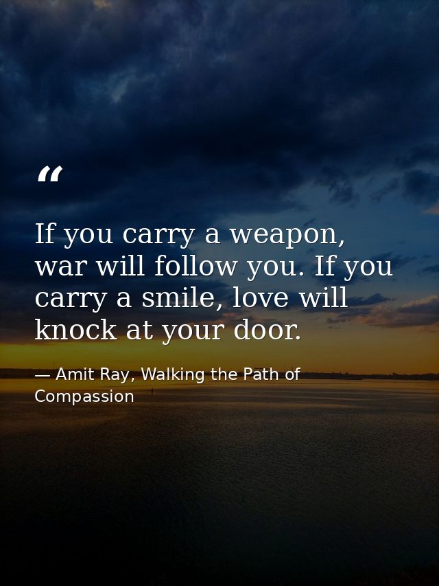 If you carry a weapon, war will follow you. If you carry a smile, love will knock at your door. — Amit Ray, Walking the Path of Compassion