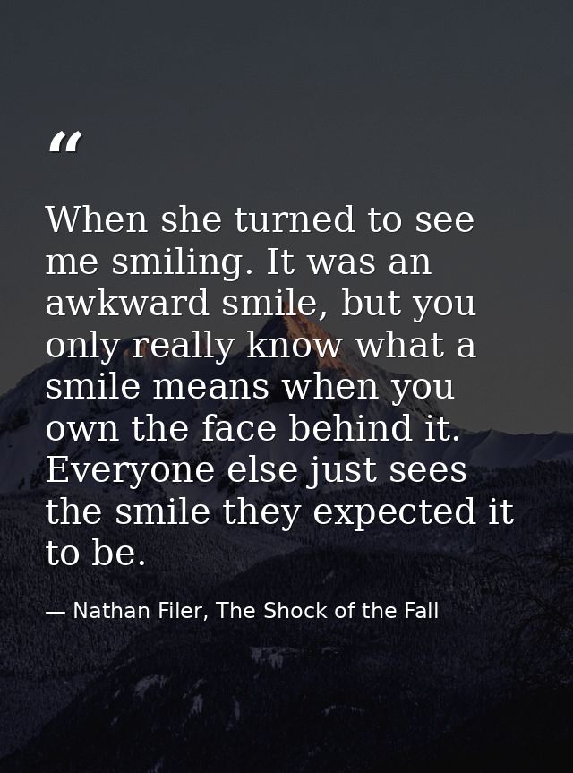 When she turned to see me smiling. It was an awkward smile, but you only really know what a smile means when you own the — Nathan Filer, The Shock of the Fall