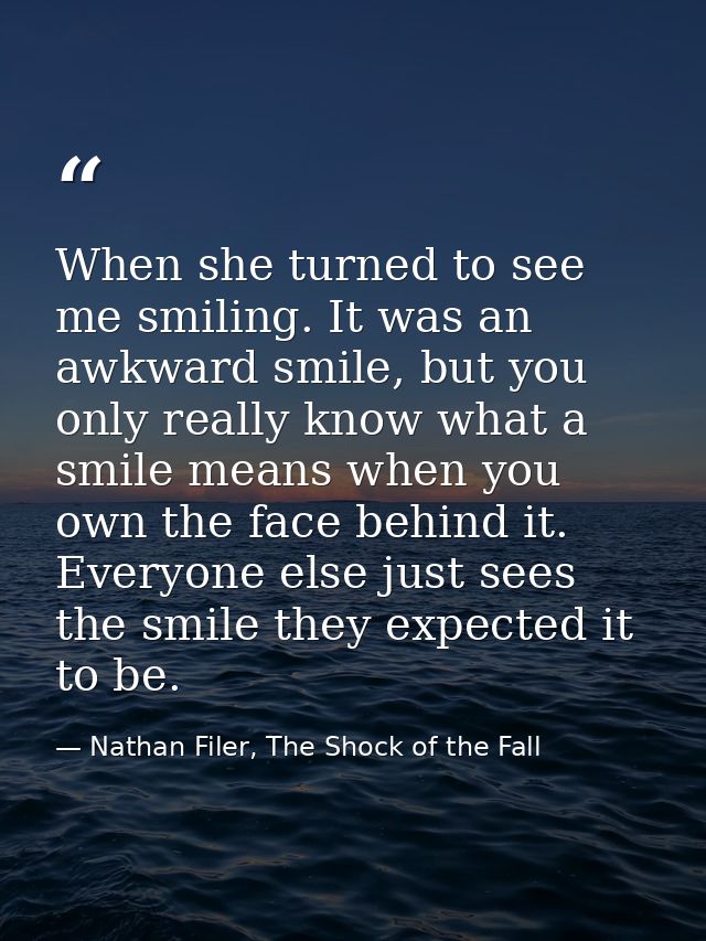 When she turned to see me smiling. It was an awkward smile, but you only really know what a smile means when you own the — Nathan Filer, The Shock of the Fall