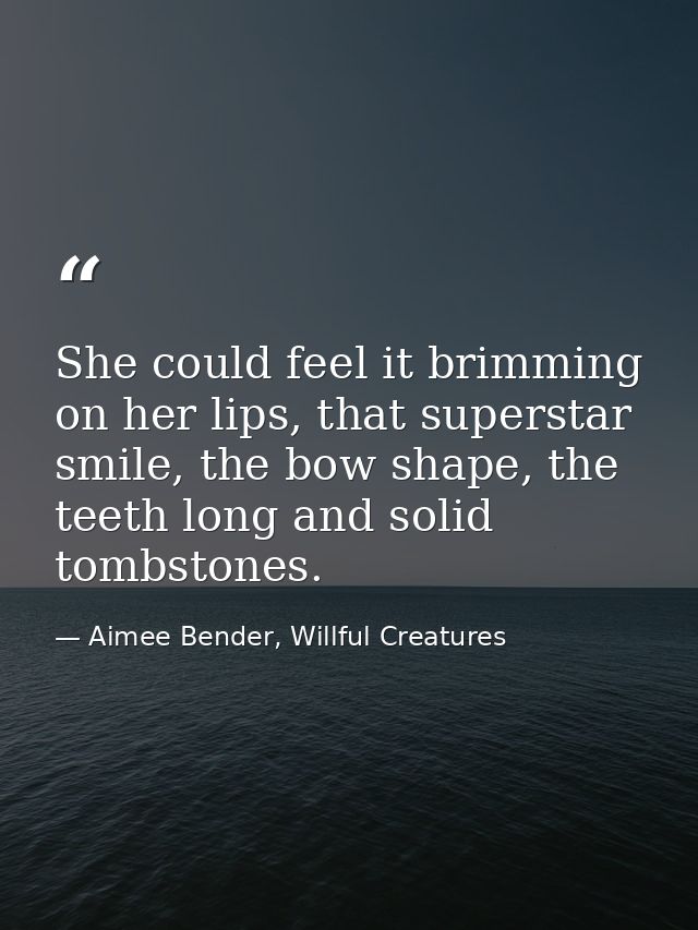 She could feel it brimming on her lips, that superstar smile, the bow shape, the teeth long and solid tombstones. — Aimee Bender, Willful Creatures