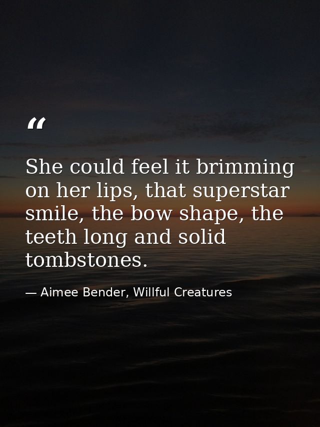 She could feel it brimming on her lips, that superstar smile, the bow shape, the teeth long and solid tombstones. — Aimee Bender, Willful Creatures