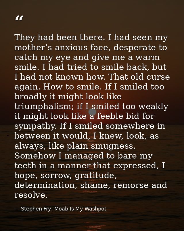 They had been there. I had seen my mother’s anxious face, desperate to catch my eye and give me a warm smile. I had trie — Stephen Fry, Moab Is My Washpot