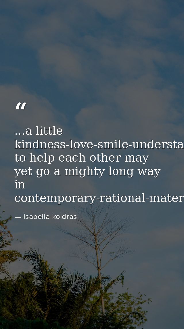 ...a little kindness-love-smile-understanding-willingness to help each other may yet go a mighty long way in contemporar — Isabella koldras
