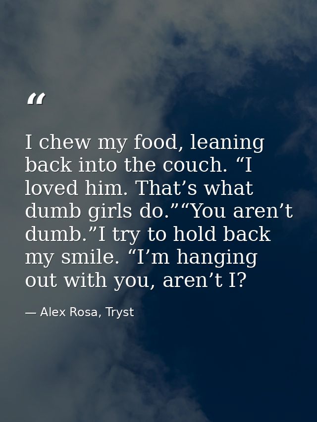 I chew my food, leaning back into the couch. “I loved him. That’s what dumb girls do.”“You aren’t dumb.”I try to hold ba — Alex Rosa, Tryst