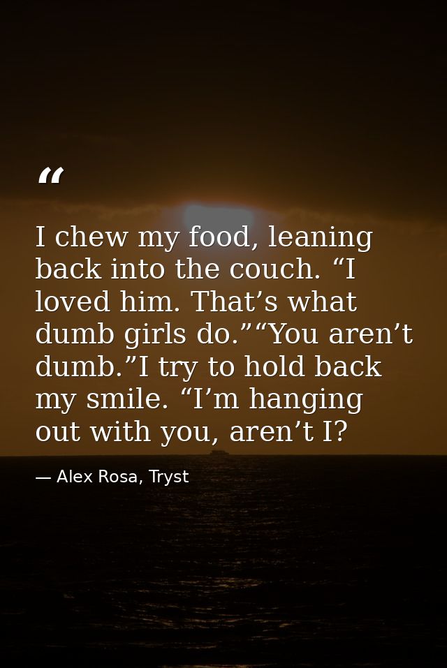I chew my food, leaning back into the couch. “I loved him. That’s what dumb girls do.”“You aren’t dumb.”I try to hold ba — Alex Rosa, Tryst